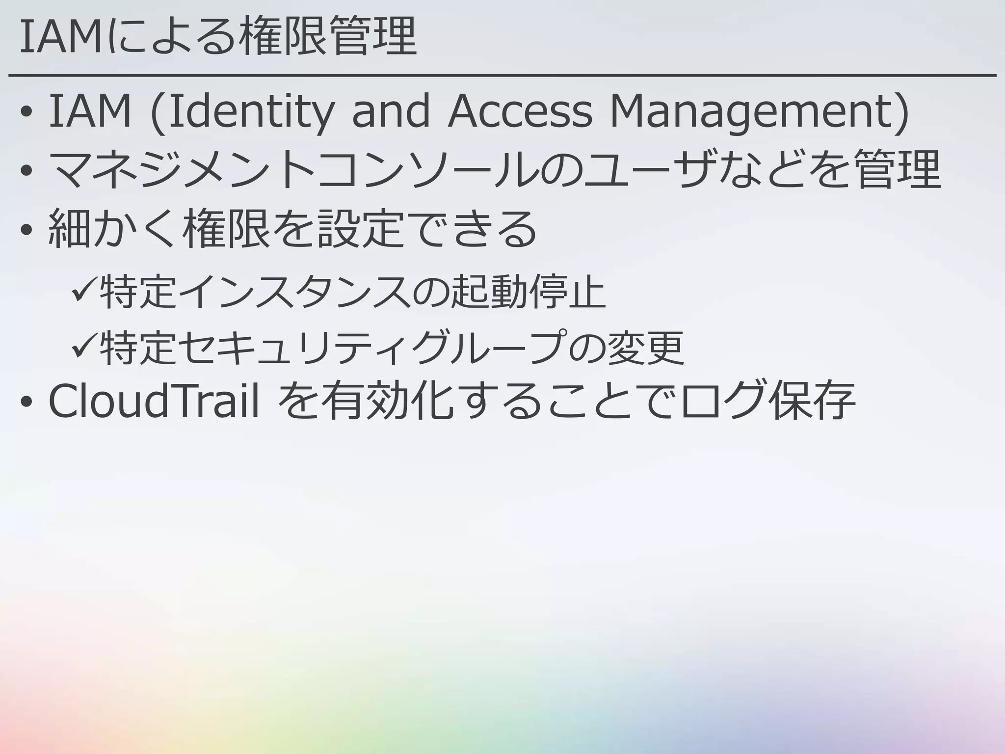 IAMによる権限管理
• IAM (Identity and Access Management)
• マネジメントコンソールのユーザなどを管理
• 細かく権限を設定できる
特定インスタンスの起動停止
特定セキュリティグループの変更
• CloudTrail を有効化することでログ保存
 