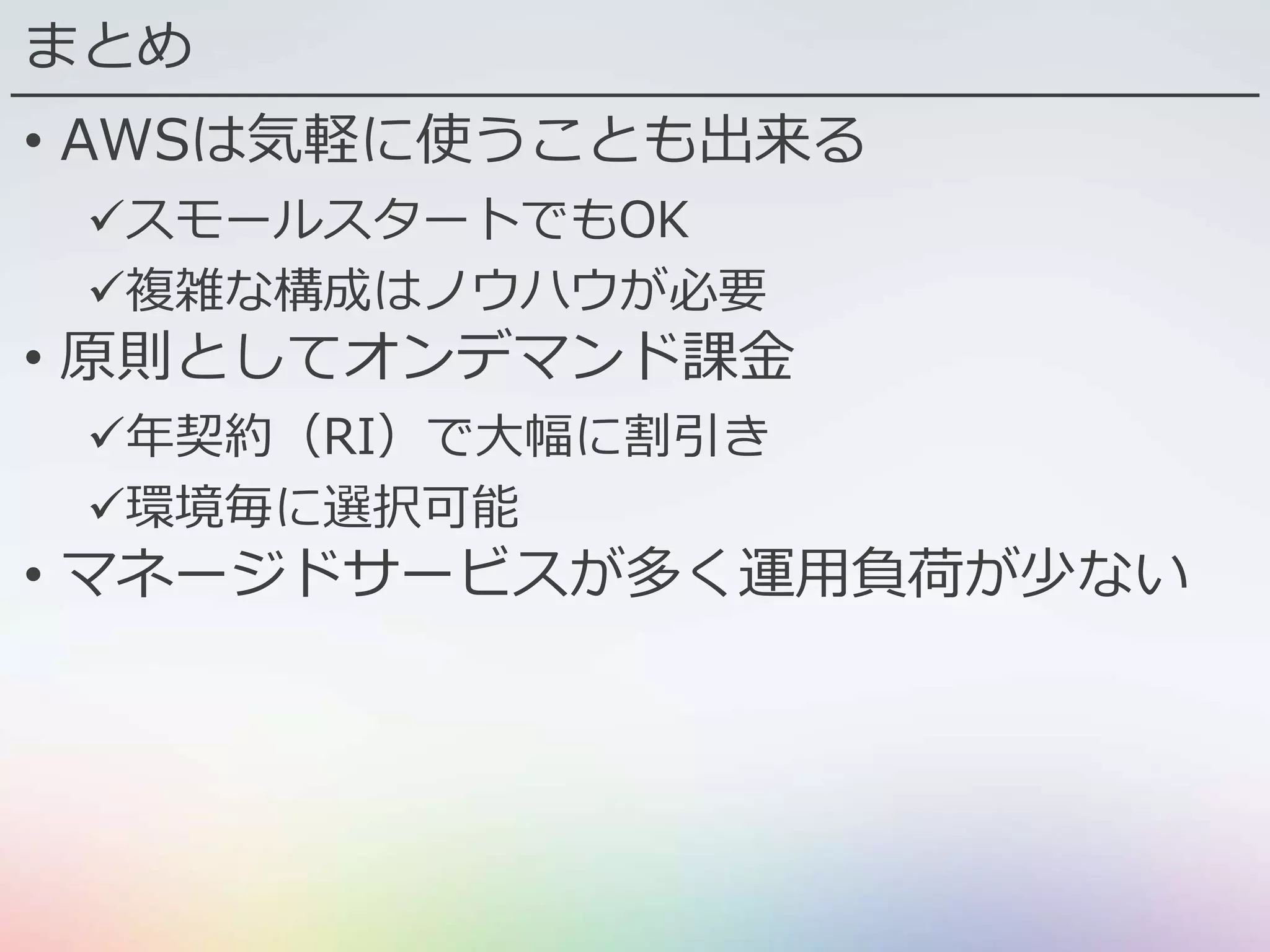 まとめ
• AWSは気軽に使うことも出来る
スモールスタートでもOK
複雑な構成はノウハウが必要
• 原則としてオンデマンド課金
年契約（RI）で大幅に割引き
環境毎に選択可能
• マネージドサービスが多く運用負荷が少ない
 