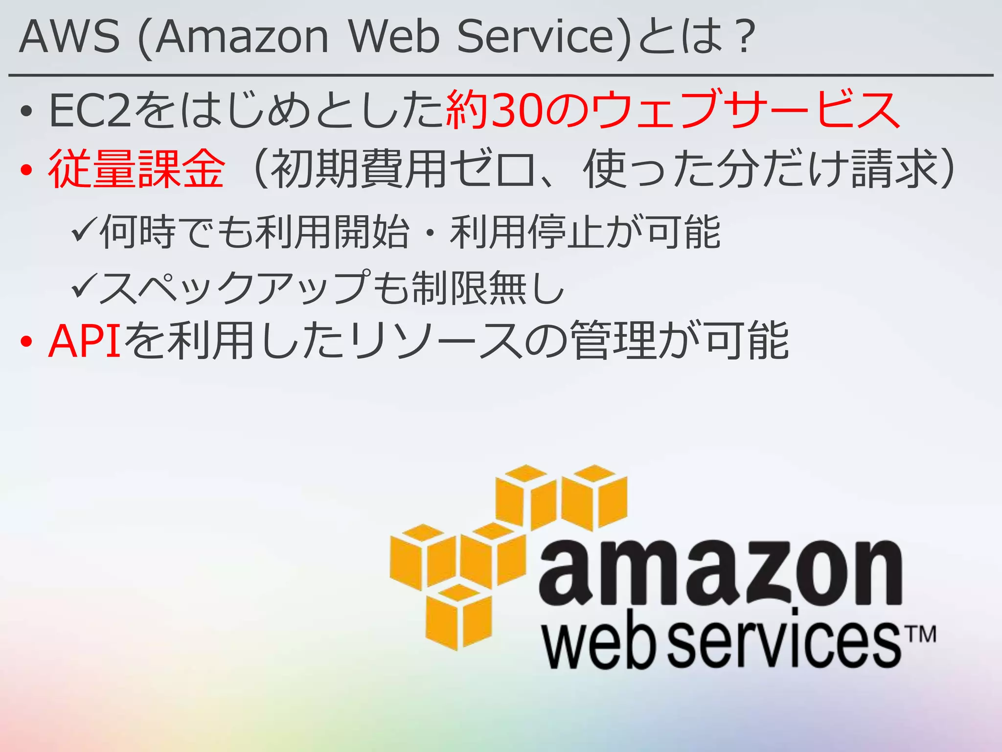 AWS (Amazon Web Service)とは？
• EC2をはじめとした約30のウェブサービス
• 従量課金（初期費用ゼロ、使った分だけ請求）
何時でも利用開始・利用停止が可能
スペックアップも制限無し
• APIを利用したリソースの管理が可能
 