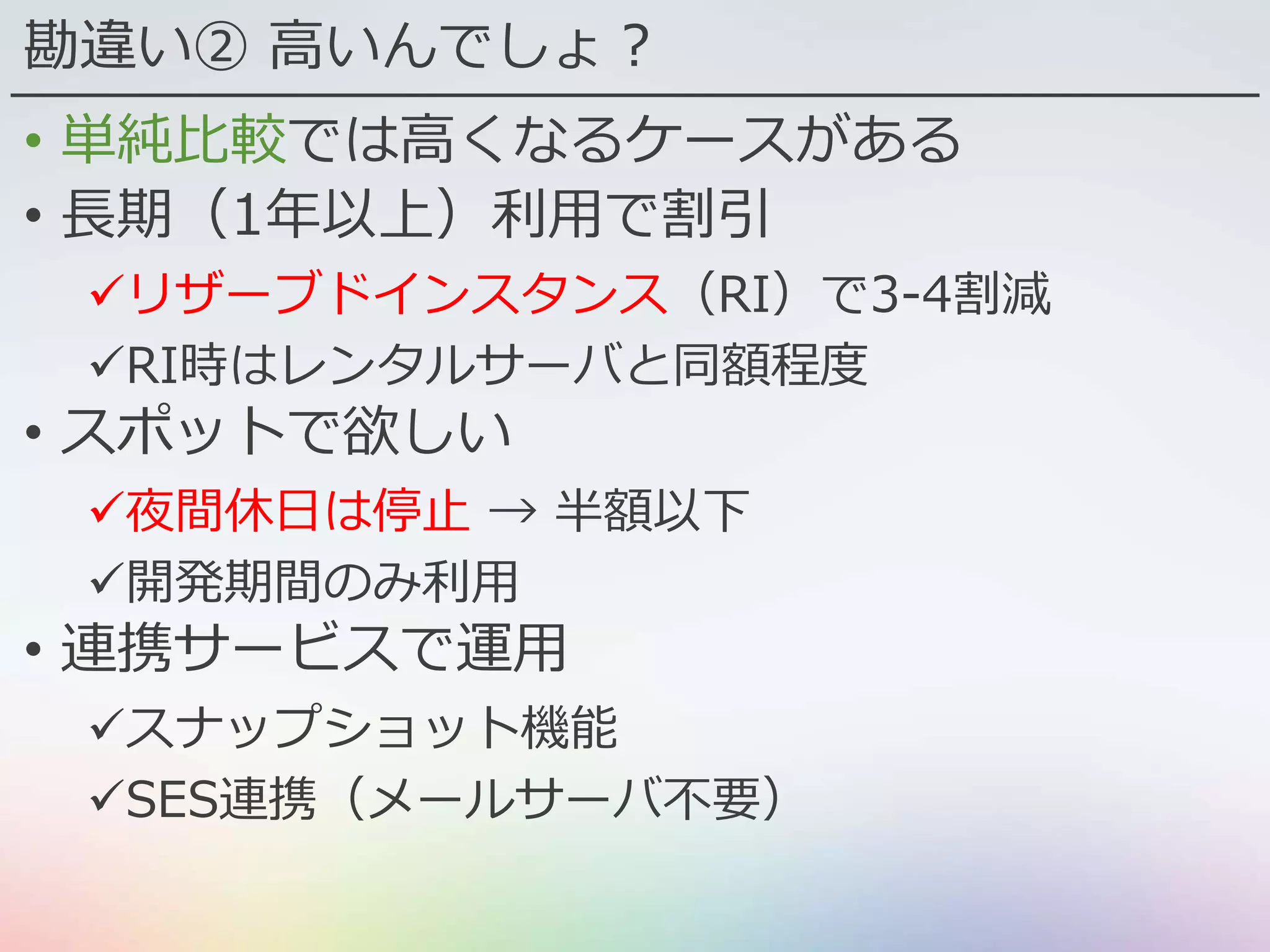 勘違い② 高いんでしょ？
• 単純比較では高くなるケースがある
• 長期（1年以上）利用で割引
リザーブドインスタンス（RI）で3-4割減
RI時はレンタルサーバと同額程度
• スポットで欲しい
夜間休日は停止 → 半額以下
開発期間のみ利用
• 連携サービスで運用
スナップショット機能
SES連携（メールサーバ不要）
 