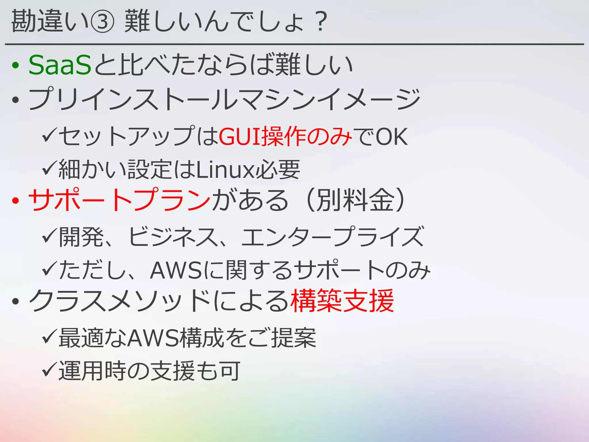 勘違い③ 難しいんでしょ？
• SaaSと比べたならば難しい
• プリインストールマシンイメージ
セットアップはGUI操作のみでOK
細かい設定はLinux必要
• サポートプランがある（別料金）
開発、ビジネス、エンタープライズ
ただし、AWSに関するサポートのみ
• クラスメソッドによる構築支援
最適なAWS構成をご提案
運用時の支援も可
 