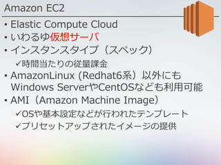 Amazon EC2
• Elastic Compute Cloud
• いわるゆ仮想サーバ
• インスタンスタイプ（スペック）
時間当たりの従量課金
• AmazonLinux (Redhat6系）以外にも
Windows ServerやCentOSなども利用可能
• AMI（Amazon Machine Image）
OSや基本設定などが行われたテンプレート
プリセットアップされたイメージの提供
 