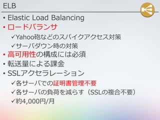 ELB
• Elastic Load Balancing
• ロードバランサ
Yahoo砲などのスパイクアクセス対策
サーバダウン時の対策
• 高可用性の構成には必須
• 転送量による課金
• SSLアクセラレーション
各サーバでの証明書管理不要
各サーバの負荷を減らす（SSLの複合不要）
約4,000円/月
 