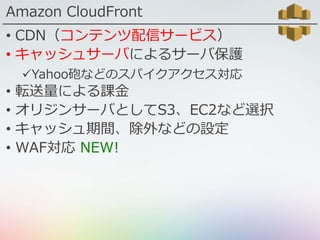 Amazon CloudFront
• CDN（コンテンツ配信サービス）
• キャッシュサーバによるサーバ保護
Yahoo砲などのスパイクアクセス対応
• 転送量による課金
• オリジンサーバとしてS3、EC2など選択
• キャッシュ期間、除外などの設定
• WAF対応 NEW!
 