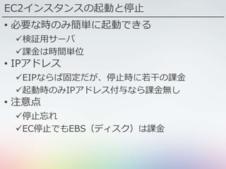 EC2インスタンスの起動と停止
• 必要な時のみ簡単に起動できる
検証用サーバ
課金は時間単位
• IPアドレス
EIPならば固定だが、停止時に若干の課金
起動時のみIPアドレス付与なら課金無し
• 注意点
停止忘れ
EC停止でもEBS（ディスク）は課金
 