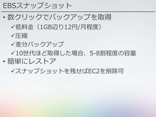 EBSスナップショット
• 数クリックでバックアップを取得
低料金（1GB辺り12円/月程度）
圧縮
差分バックアップ
10世代ほど取得した場合、5-8割程度の容量
• 簡単にレストア
スナップショットを残せばEC2を削除可
 