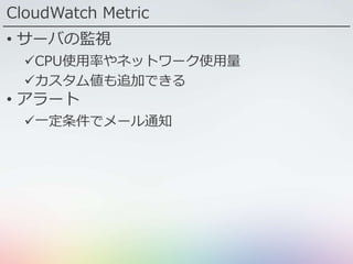 CloudWatch Metric
• サーバの監視
CPU使用率やネットワーク使用量
カスタム値も追加できる
• アラート
一定条件でメール通知
 