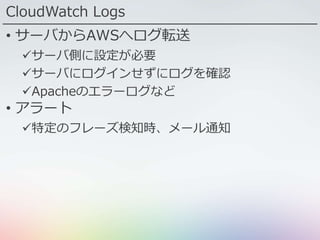 CloudWatch Logs
• サーバからAWSへログ転送
サーバ側に設定が必要
サーバにログインせずにログを確認
Apacheのエラーログなど
• アラート
特定のフレーズ検知時、メール通知
 