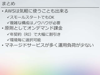 まとめ
• AWSは気軽に使うことも出来る
スモールスタートでもOK
複雑な構成はノウハウが必要
• 原則としてオンデマンド課金
年契約（RI）で大幅に割引き
環境毎に選択可能
• マネージドサービスが多く運用負荷が少ない
 