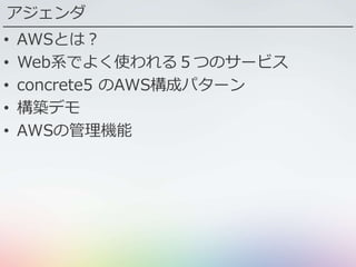 アジェンダ
• AWSとは？
• Web系でよく使われる５つのサービス
• concrete5 のAWS構成パターン
• 構築デモ
• AWSの管理機能
 