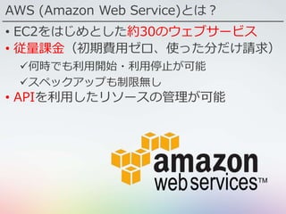 AWS (Amazon Web Service)とは？
• EC2をはじめとした約30のウェブサービス
• 従量課金（初期費用ゼロ、使った分だけ請求）
何時でも利用開始・利用停止が可能
スペックアップも制限無し
• APIを利用したリソースの管理が可能
 