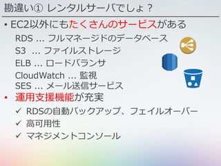 勘違い① レンタルサーバでしょ？
• EC2以外にもたくさんのサービスがある
RDS ... フルマネージドのデータベース
S3 ... ファイルストレージ
ELB ... ロードバランサ
CloudWatch ... 監視
SES ... メール送信サービス
• 運用支援機能が充実
 RDSの自動バックアップ、フェイルオーバー
 高可用性
 マネジメントコンソール
 