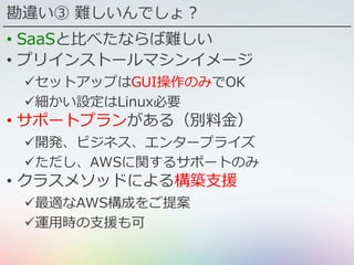 勘違い③ 難しいんでしょ？
• SaaSと比べたならば難しい
• プリインストールマシンイメージ
セットアップはGUI操作のみでOK
細かい設定はLinux必要
• サポートプランがある（別料金）
開発、ビジネス、エンタープライズ
ただし、AWSに関するサポートのみ
• クラスメソッドによる構築支援
最適なAWS構成をご提案
運用時の支援も可
 