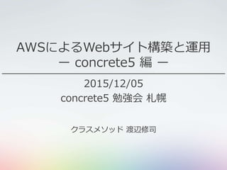 AWSによるWebサイト構築と運用
ー concrete5 編 ー
2015/12/05
concrete5 勉強会 札幌
クラスメソッド 渡辺修司
 