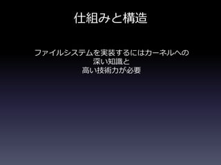 仕組みと構造
ファイルシステムを実装するにはカーネルへの
深い知識と
高い技術力が必要
 
