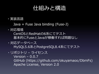 仕組みと構造
・実装言語
Java + Fuse Java binding (Fuse-J)
・対応環境
CentOSとRedHatの6系にてテスト
基本的にFuseとJavaが稼働すれば問題なし
・対応データベース
MySQL5.6系とPostgreSQL8.4系にてテスト
・リポジトリ &ndash; ライセンス
Version &ndash; 0.0.7
GitHub (https://github.com/okuyamaoo/DbmFs)
Apache License, Version 2.0
 