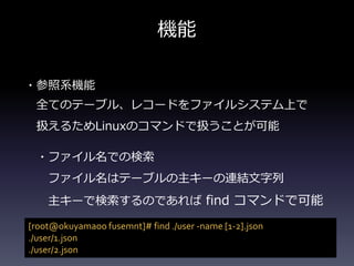 機能
・参照系機能
全てのテーブル、レコードをファイルシステム上で
扱えるためLinuxのコマンドで扱うことが可能
・ファイル名での検索
ファイル名はテーブルの主キーの連結文字列
主キーで検索するのであれば find コマンドで可能
[root@okuyamaoo fusemnt]# find ./user -name [1-2].json
./user/1.json
./user/2.json
 
