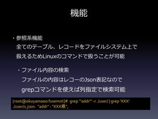 機能
・参照系機能
全てのテーブル、レコードをファイルシステム上で
扱えるためLinuxのコマンドで扱うことが可能
・ファイル内容の検索
ファイルの内容はレコーのJson表記なので
grepコマンドを使えば列指定で検索可能
[root@okuyamaoo fusemnt]# grep '"addr"' -r ./user/ | grep 'XXX&rsquo;
./user/1.json: "addr" : "XXX県",
 
