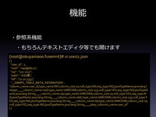 機能
・参照系機能
・もちろんテキストエディタ等でも開けます
[root@okuyamaoo fusemnt]# vi user/1.json
[ {
"user_id" : 1,
"mail" : "aaa@bb.cc",
"zip" : "111-2222",
"addr" : "XXX県",
"tel" : "11-22-3333",
"__DBMFS_TABLE_META_INFOMATION" :
"column_name:user_id,type_name:INT,column_size:10,null_type:NO,seq_type:NO,javaTypeName:java.lang.I
nteger____column_name:mail,type_name:VARCHAR,column_size:255,null_type:YES,seq_type:NO,javaTypeN
ame:java.lang.String____column_name:zip,type_name:VARCHAR,column_size:10,null_type:YES,seq_type:N
O,javaTypeName:java.lang.String____column_name:addr,type_name:VARCHAR,column_size:255,null_type:Y
ES,seq_type:NO,javaTypeName:java.lang.String____column_name:tel,type_name:VARCHAR,column_size:20,
null_type:YES,seq_type:NO,javaTypeName:java.lang.String____pkey_columns_name:user_id"
} ]
 