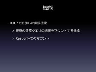 機能
・0.0.7で追加した参照機能
> 任意の参照クエリの結果をマウントする機能
> Readonlyでのマウント
 