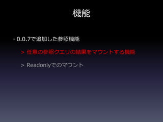 機能
・0.0.7で追加した参照機能
> 任意の参照クエリの結果をマウントする機能
> Readonlyでのマウント
 