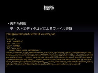 機能
・更新系機能
テキストエディタなどによるファイル更新
[root@okuyamaoo fusemnt]# vi user/1.json
[ {
"user_id" : 1,
"mail" : "aaa@bb.cc",
"zip" : "111-2222",
"addr" : "XXX県",
"tel" : "11-22-3333",
"__DBMFS_TABLE_META_INFOMATION" :
"column_name:user_id,type_name:INT,column_size:10,null_type:NO,seq_type:NO,javaTypeName:java.lang.I
nteger____column_name:mail,type_name:VARCHAR,column_size:255,null_type:YES,seq_type:NO,javaTypeN
ame:java.lang.String____column_name:zip,type_name:VARCHAR,column_size:10,null_type:YES,seq_type:N
O,javaTypeName:java.lang.String____column_name:addr,type_name:VARCHAR,column_size:255,null_type:Y
ES,seq_type:NO,javaTypeName:java.lang.String____column_name:tel,type_name:VARCHAR,column_size:20,
null_type:YES,seq_type:NO,javaTypeName:java.lang.String____pkey_columns_name:user_id"
} ]
 