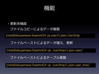 機能
・更新系機能
ファイルコピーによるデータ複製
[root@okuyamaoo fusemnt]# cp user/1.json /var/tmp
ファイルペーストによるデータ復元、更新
[root@okuyamaoo fusemnt]# cp /var/tmp/1.json user/
ファイルペーストによるテーブル複製
[root@okuyamaoo fusemnt]# cp /var/tmp/1.json user_tmp/
 