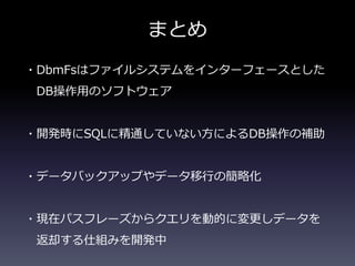 まとめ
・DbmFsはファイルシステムをインターフェースとした
DB操作用のソフトウェア
・開発時にSQLに精通していない方によるDB操作の補助
・データバックアップやデータ移行の簡略化
・現在パスフレーズからクエリを動的に変更しデータを
返却する仕組みを開発中
 