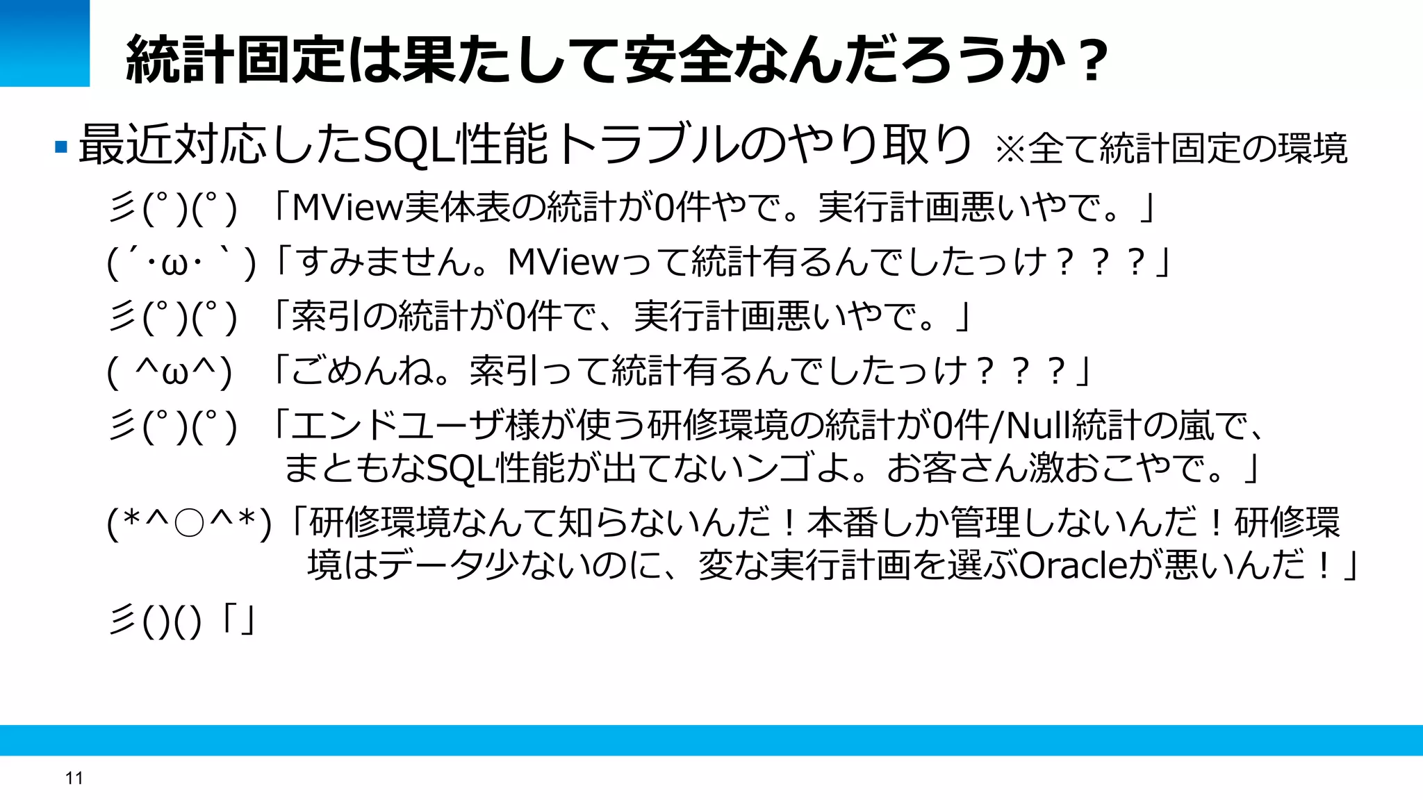 11
統計固定は果たして安全なんだろうか？
 最近対応したSQL性能トラブルのやり取り ※全て統計固定の環境
彡(ﾟ)(ﾟ) 「MView実体表の統計が0件やで。実行計画悪いやで。」
(´･ω･｀)「すみません。MViewって統計有るんでしたっけ？？？」
彡(ﾟ)(ﾟ) 「索引の統計が0件で、実行計画悪いやで。」
( ^ω^) 「ごめんね。索引って統計有るんでしたっけ？？？」
彡(ﾟ)(ﾟ) 「エンドユーザ様が使う研修環境の統計が0件/Null統計の嵐で、
まともなSQL性能が出てないンゴよ。お客さん激おこやで。」
(*^○^*)「研修環境なんて知らないんだ！本番しか管理しないんだ！研修環
境はデータ少ないのに、変な実行計画を選ぶOracleが悪いんだ！」
彡()()「」
 