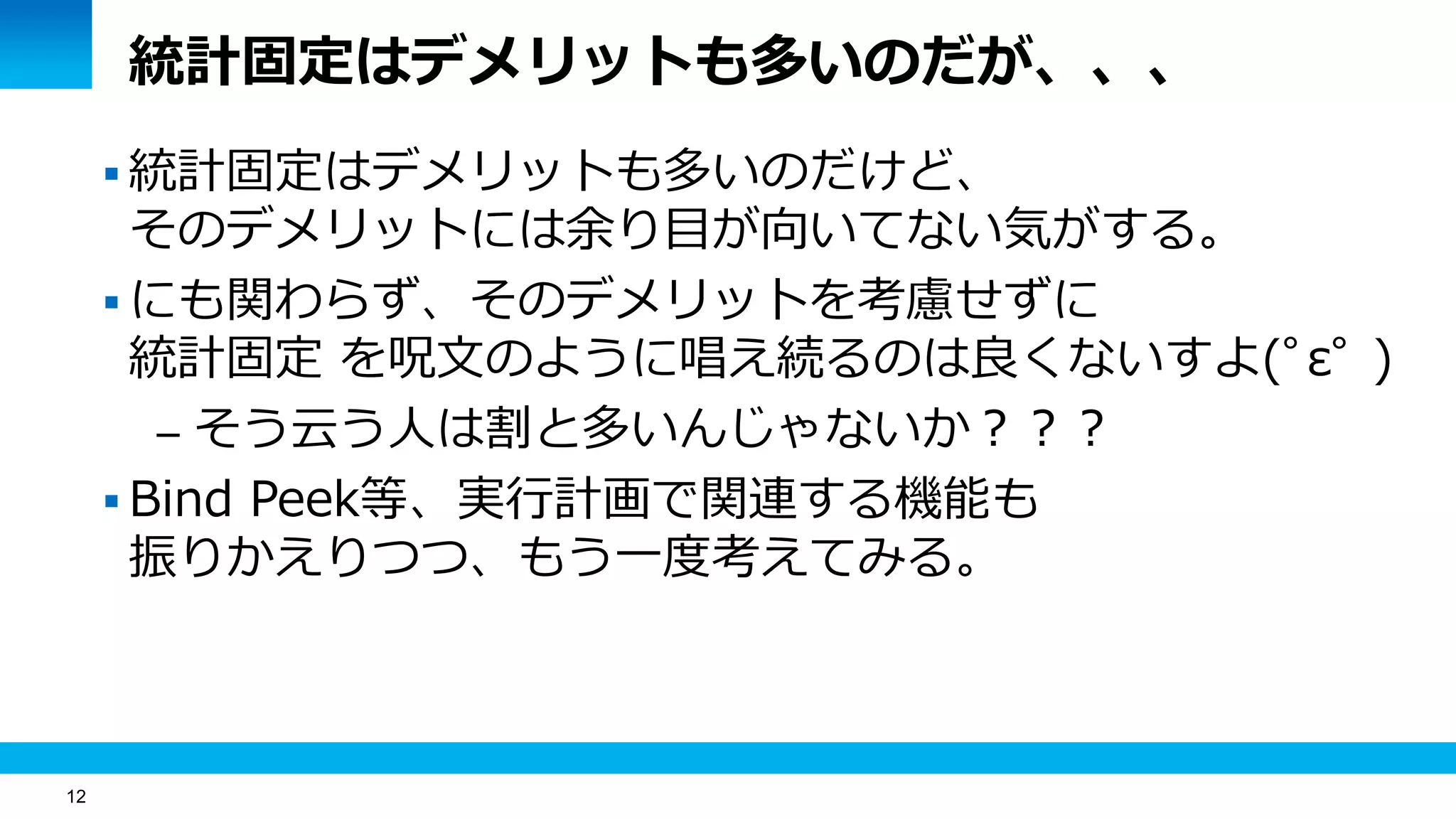 12
統計固定はデメリットも多いのだが、、、
 統計固定はデメリットも多いのだけど、
そのデメリットには余り目が向いてない気がする。
 にも関わらず、そのデメリットを考慮せずに
統計固定 を呪文のように唱え続るのは良くないすよ(ﾟεﾟ )
– そう云う人は割と多いんじゃないか？？？
 Bind Peek等、実行計画で関連する機能も
振りかえりつつ、もう一度考えてみる。
 