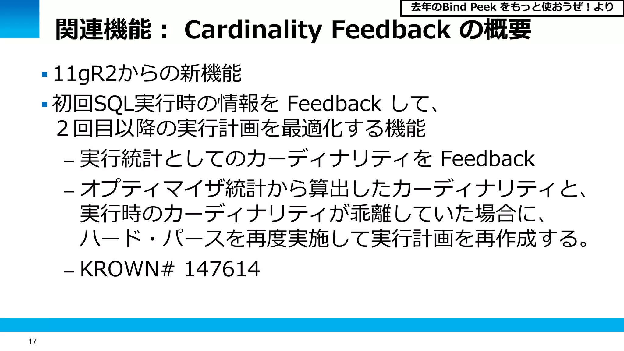17
関連機能： Cardinality Feedback の概要
 11gR2からの新機能
 初回SQL実行時の情報を Feedback して、
２回目以降の実行計画を最適化する機能
– 実行統計としてのカーディナリティを Feedback
– オプティマイザ統計から算出したカーディナリティと、
実行時のカーディナリティが乖離していた場合に、
ハード・パースを再度実施して実行計画を再作成する。
– KROWN# 147614
去年のBind Peek をもっと使おうぜ！より
 