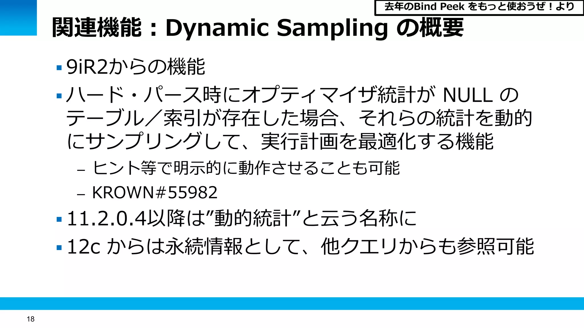 18
関連機能：Dynamic Sampling の概要
 9iR2からの機能
 ハード・パース時にオプティマイザ統計が NULL の
テーブル／索引が存在した場合、それらの統計を動的
にサンプリングして、実行計画を最適化する機能
– ヒント等で明示的に動作させることも可能
– KROWN#55982
 11.2.0.4以降は”動的統計”と云う名称に
 12c からは永続情報として、他クエリからも参照可能
去年のBind Peek をもっと使おうぜ！より
 