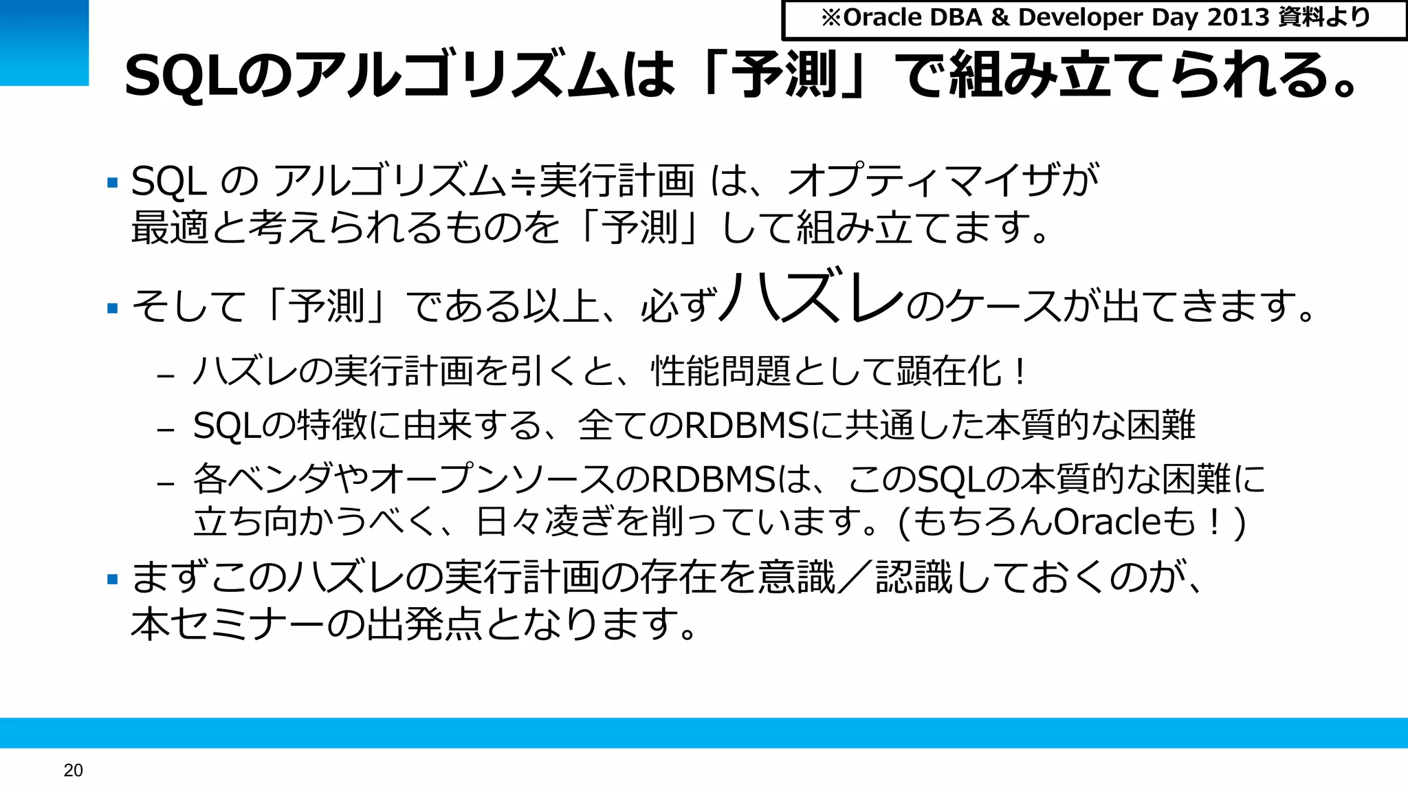 20
SQLのアルゴリズムは「予測」で組み立てられる。
 SQL の アルゴリズム≒実行計画 は、オプティマイザが
最適と考えられるものを「予測」して組み立てます。
 そして「予測」である以上、必ずハズレのケースが出てきます。
– ハズレの実行計画を引くと、性能問題として顕在化！
– SQLの特徴に由来する、全てのRDBMSに共通した本質的な困難
– 各ベンダやオープンソースのRDBMSは、このSQLの本質的な困難に
立ち向かうべく、日々凌ぎを削っています。(もちろんOracleも！)
 まずこのハズレの実行計画の存在を意識／認識しておくのが、
本セミナーの出発点となります。
※Oracle DBA & Developer Day 2013 資料より
 