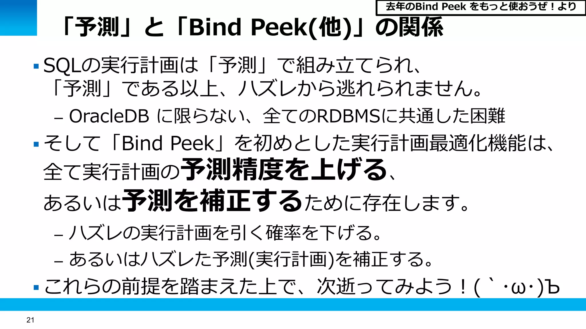21
「予測」と「Bind Peek(他)」の関係
 SQLの実行計画は「予測」で組み立てられ、
「予測」である以上、ハズレから逃れられません。
– OracleDB に限らない、全てのRDBMSに共通した困難
 そして「Bind Peek」を初めとした実行計画最適化機能は、
全て実行計画の予測精度を上げる、
あるいは予測を補正するために存在します。
– ハズレの実行計画を引く確率を下げる。
– あるいはハズレた予測(実行計画)を補正する。
 これらの前提を踏まえた上で、次逝ってみよう！(｀･ω･)Ъ
去年のBind Peek をもっと使おうぜ！より
 