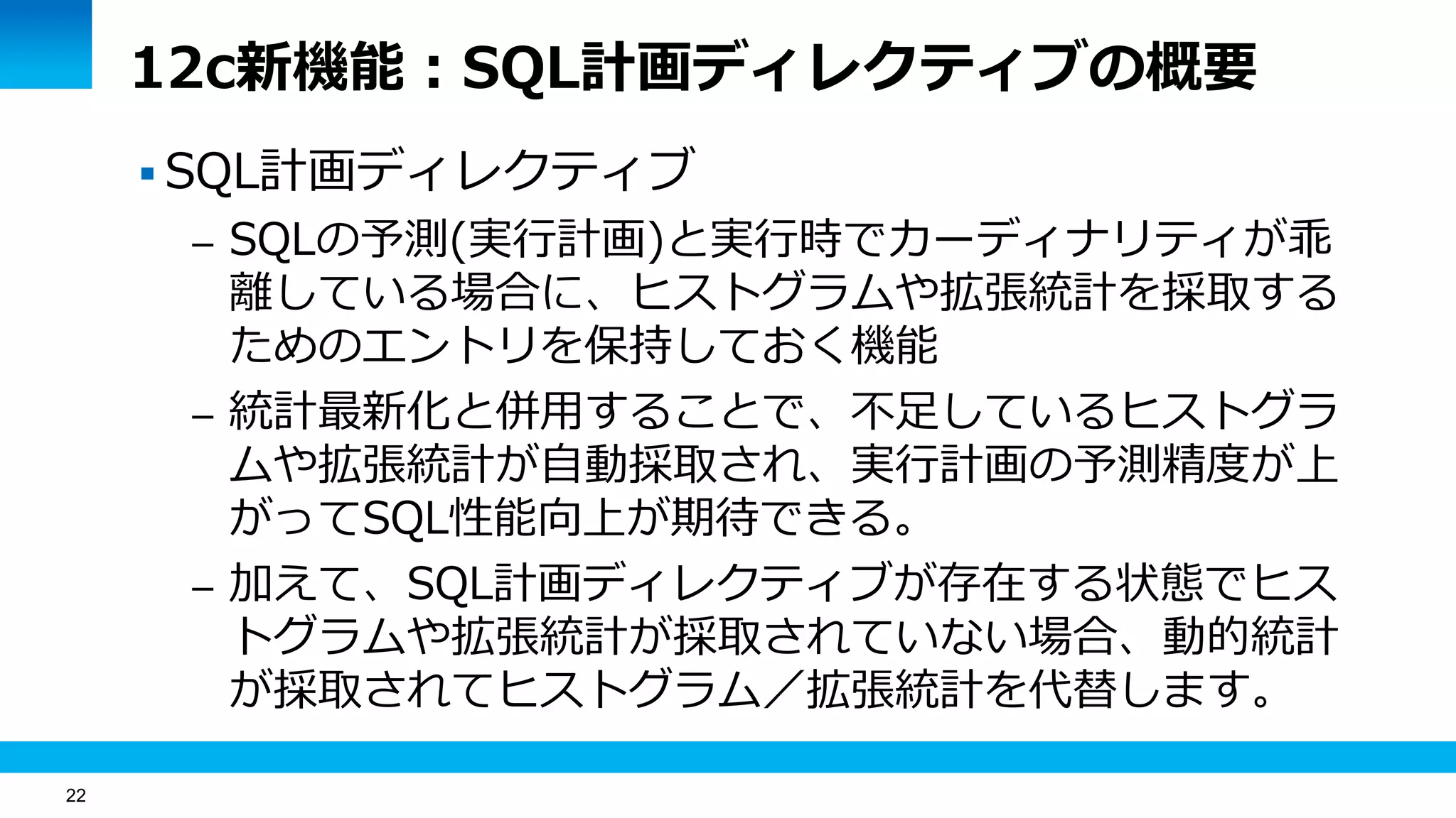 22
12c新機能：SQL計画ディレクティブの概要
 SQL計画ディレクティブ
– SQLの予測(実行計画)と実行時でカーディナリティが乖
離している場合に、ヒストグラムや拡張統計を採取する
ためのエントリを保持しておく機能
– 統計最新化と併用することで、不足しているヒストグラ
ムや拡張統計が自動採取され、実行計画の予測精度が上
がってSQL性能向上が期待できる。
– 加えて、SQL計画ディレクティブが存在する状態でヒス
トグラムや拡張統計が採取されていない場合、動的統計
が採取されてヒストグラム／拡張統計を代替します。
 