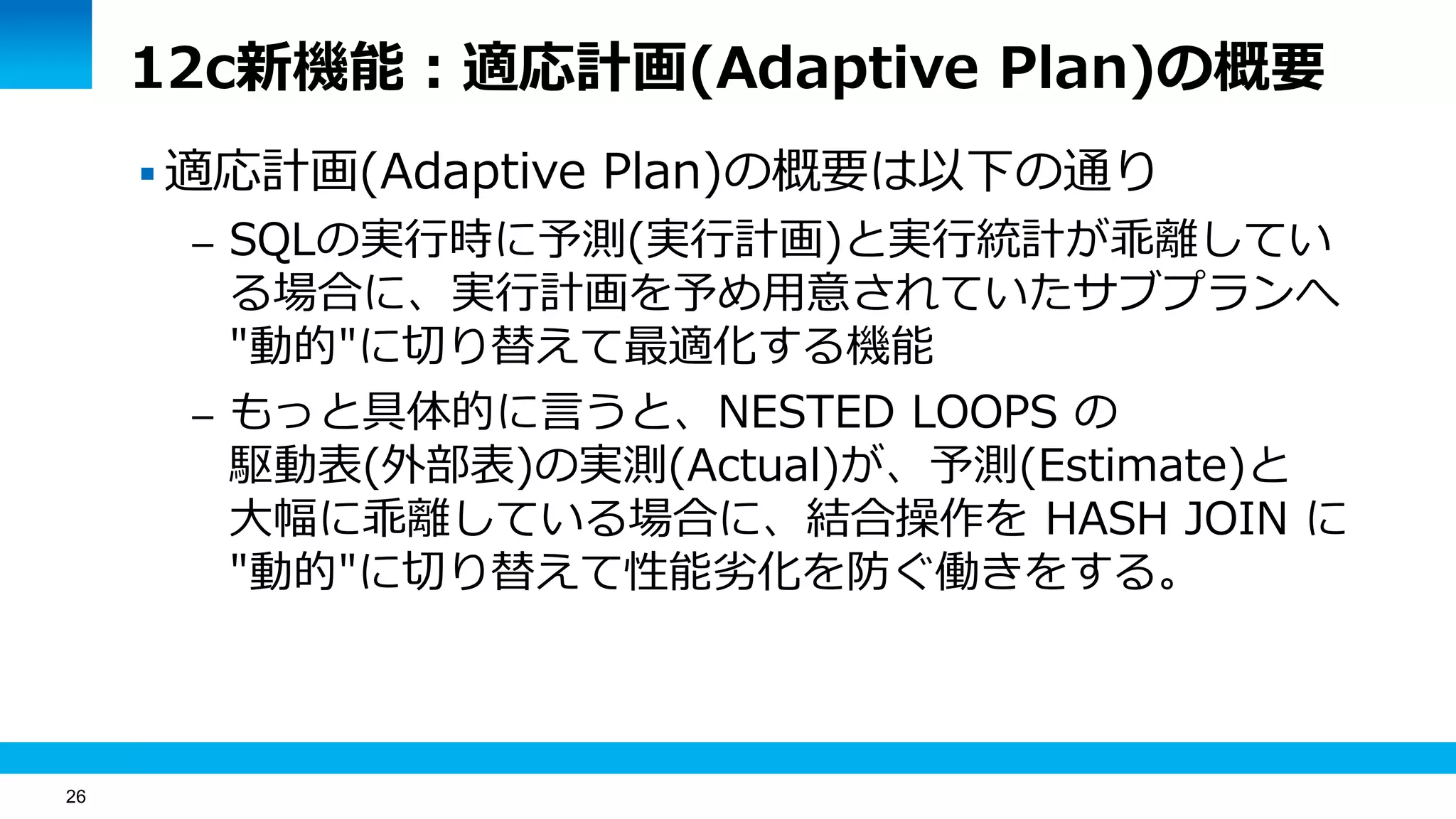 26
12c新機能：適応計画(Adaptive Plan)の概要
 適応計画(Adaptive Plan)の概要は以下の通り
– SQLの実行時に予測(実行計画)と実行統計が乖離してい
る場合に、実行計画を予め用意されていたサブプランへ
"動的"に切り替えて最適化する機能
– もっと具体的に言うと、NESTED LOOPS の
駆動表(外部表)の実測(Actual)が、予測(Estimate)と
大幅に乖離している場合に、結合操作を HASH JOIN に
"動的"に切り替えて性能劣化を防ぐ働きをする。
 