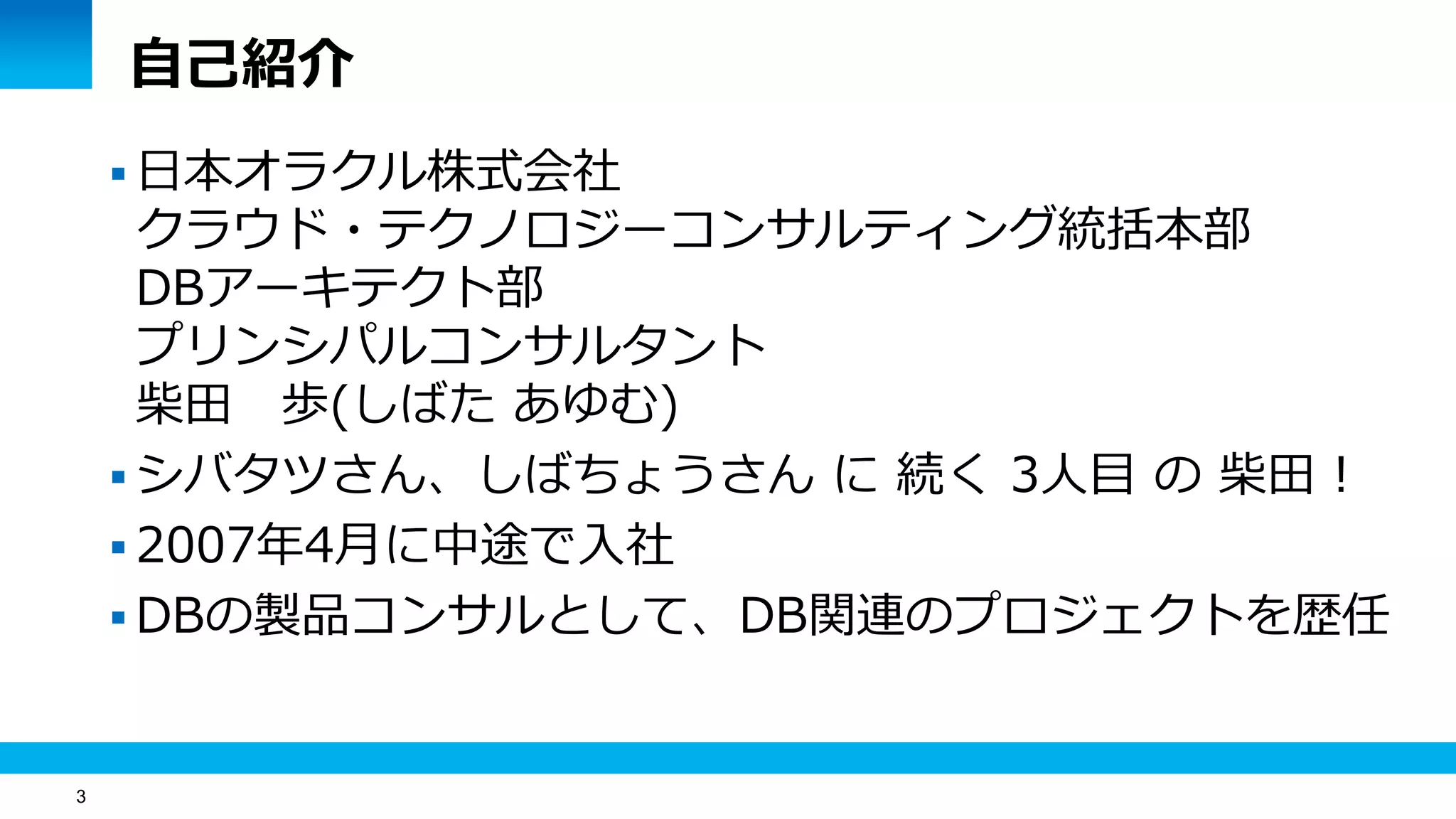 3
自己紹介
 日本オラクル株式会社
クラウド・テクノロジーコンサルティング統括本部
DBアーキテクト部
プリンシパルコンサルタント
柴田 歩(しばた あゆむ)
 シバタツさん、しばちょうさん に 続く 3人目 の 柴田 !
 2007年4月に中途で入社
 DBの製品コンサルとして、DB関連のプロジェクトを歴任
 
