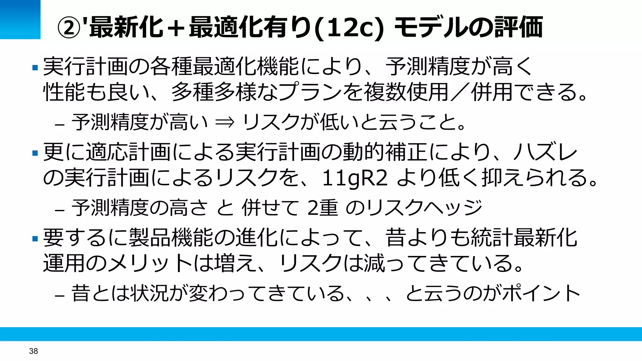 38
②'最新化＋最適化有り(12c) モデルの評価
 実行計画の各種最適化機能により、予測精度が高く
性能も良い、多種多様なプランを複数使用／併用できる。
– 予測精度が高い ⇒ リスクが低いと云うこと。
 更に適応計画による実行計画の動的補正により、ハズレ
の実行計画によるリスクを、11gR2 より低く抑えられる。
– 予測精度の高さ と 併せて 2重 のリスクヘッジ
 要するに製品機能の進化によって、昔よりも統計最新化
運用のメリットは増え、リスクは減ってきている。
– 昔とは状況が変わってきている、、、と云うのがポイント
 