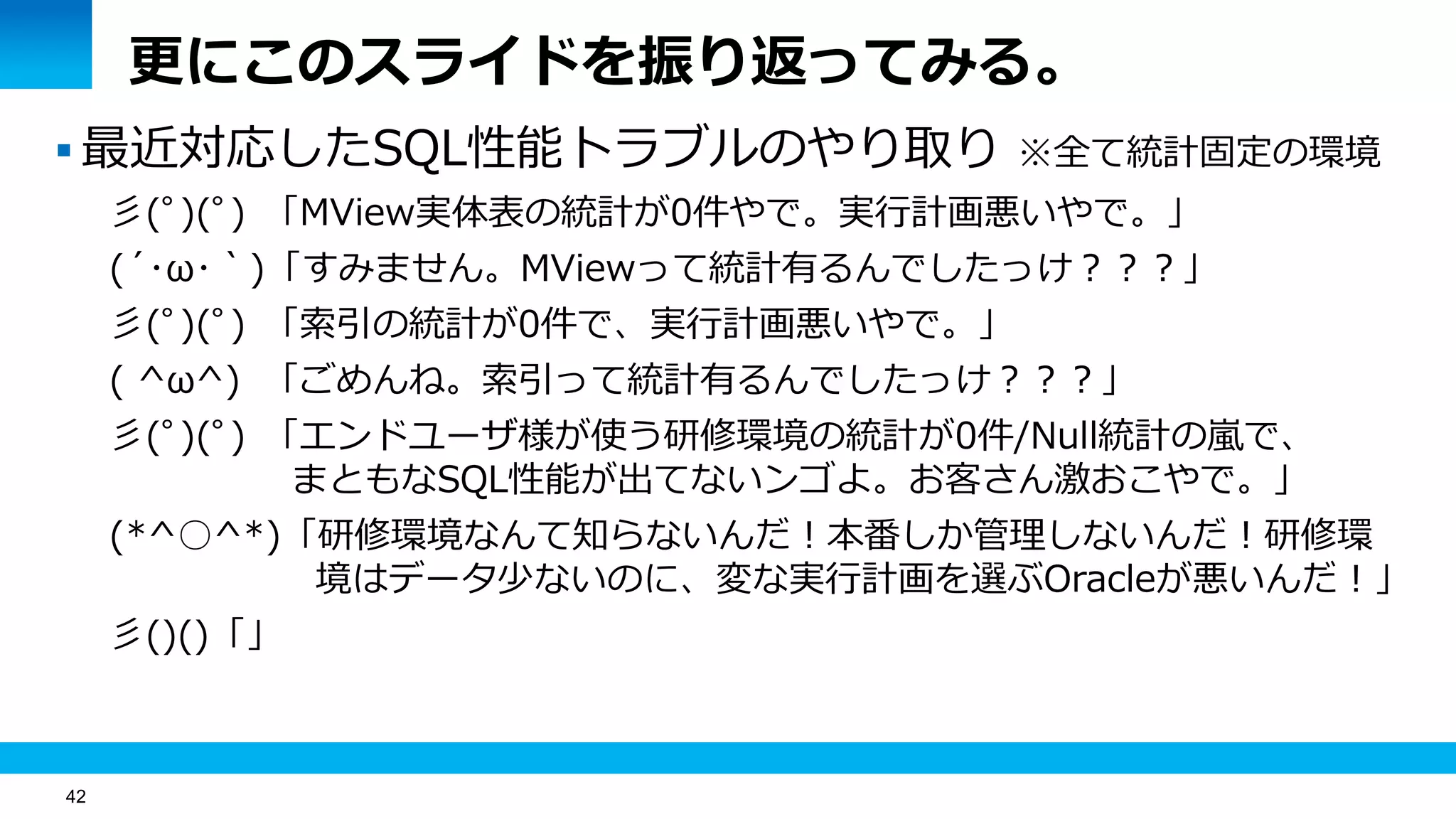 42
更にこのスライドを振り返ってみる。
 最近対応したSQL性能トラブルのやり取り ※全て統計固定の環境
彡(ﾟ)(ﾟ) 「MView実体表の統計が0件やで。実行計画悪いやで。」
(´･ω･｀)「すみません。MViewって統計有るんでしたっけ？？？」
彡(ﾟ)(ﾟ) 「索引の統計が0件で、実行計画悪いやで。」
( ^ω^) 「ごめんね。索引って統計有るんでしたっけ？？？」
彡(ﾟ)(ﾟ) 「エンドユーザ様が使う研修環境の統計が0件/Null統計の嵐で、
まともなSQL性能が出てないンゴよ。お客さん激おこやで。」
(*^○^*)「研修環境なんて知らないんだ！本番しか管理しないんだ！研修環
境はデータ少ないのに、変な実行計画を選ぶOracleが悪いんだ！」
彡()()「」
 