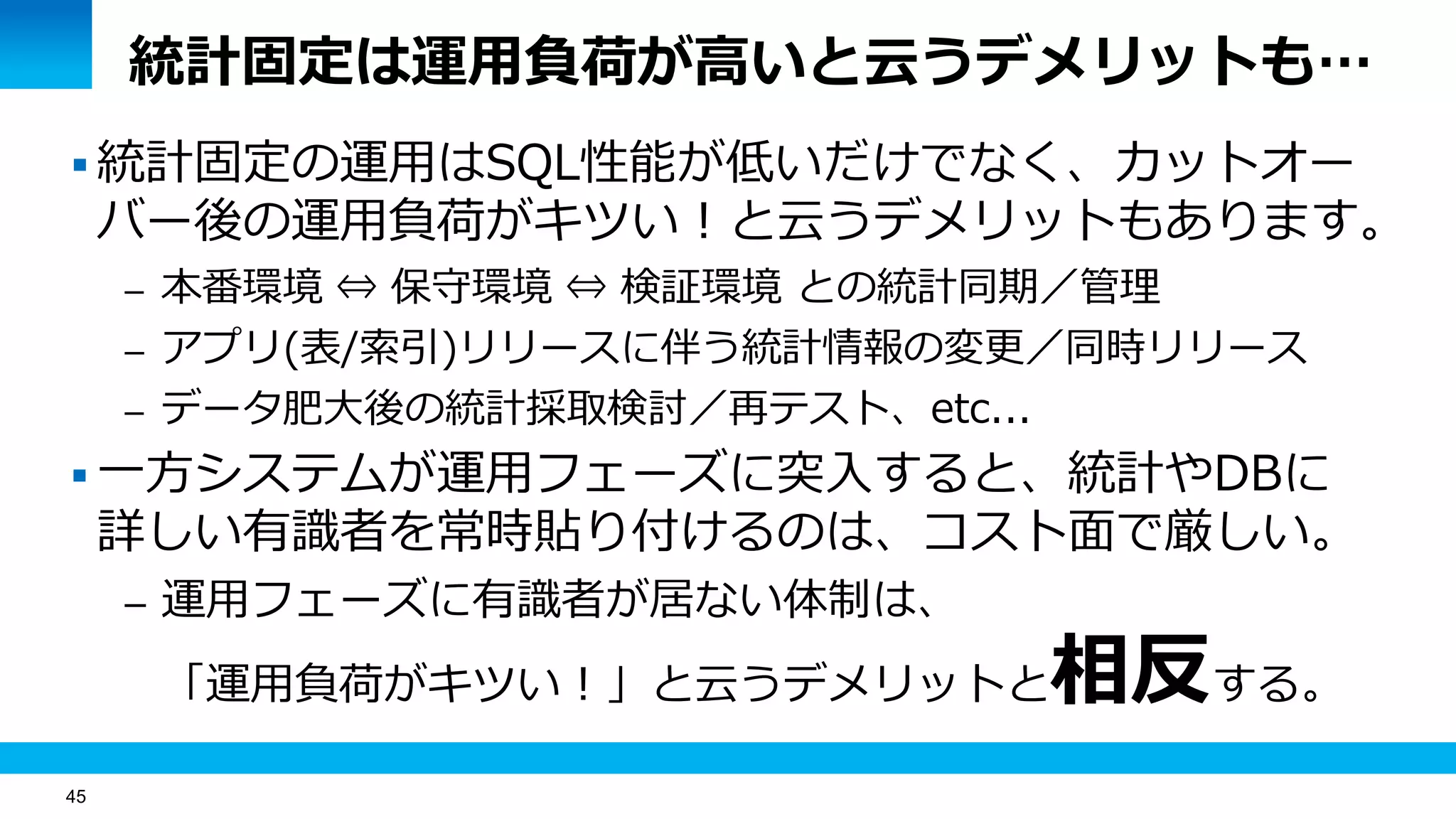 45
統計固定は運用負荷が高いと云うデメリットも…
 統計固定の運用はSQL性能が低いだけでなく、カットオー
バー後の運用負荷がキツい！と云うデメリットもあります。
– 本番環境 ⇔ 保守環境 ⇔ 検証環境 との統計同期／管理
– アプリ(表/索引)リリースに伴う統計情報の変更／同時リリース
– データ肥大後の統計採取検討／再テスト、etc...
 一方システムが運用フェーズに突入すると、統計やDBに
詳しい有識者を常時貼り付けるのは、コスト面で厳しい。
– 運用フェーズに有識者が居ない体制は、
「運用負荷がキツい！」と云うデメリットと相反する。
 
