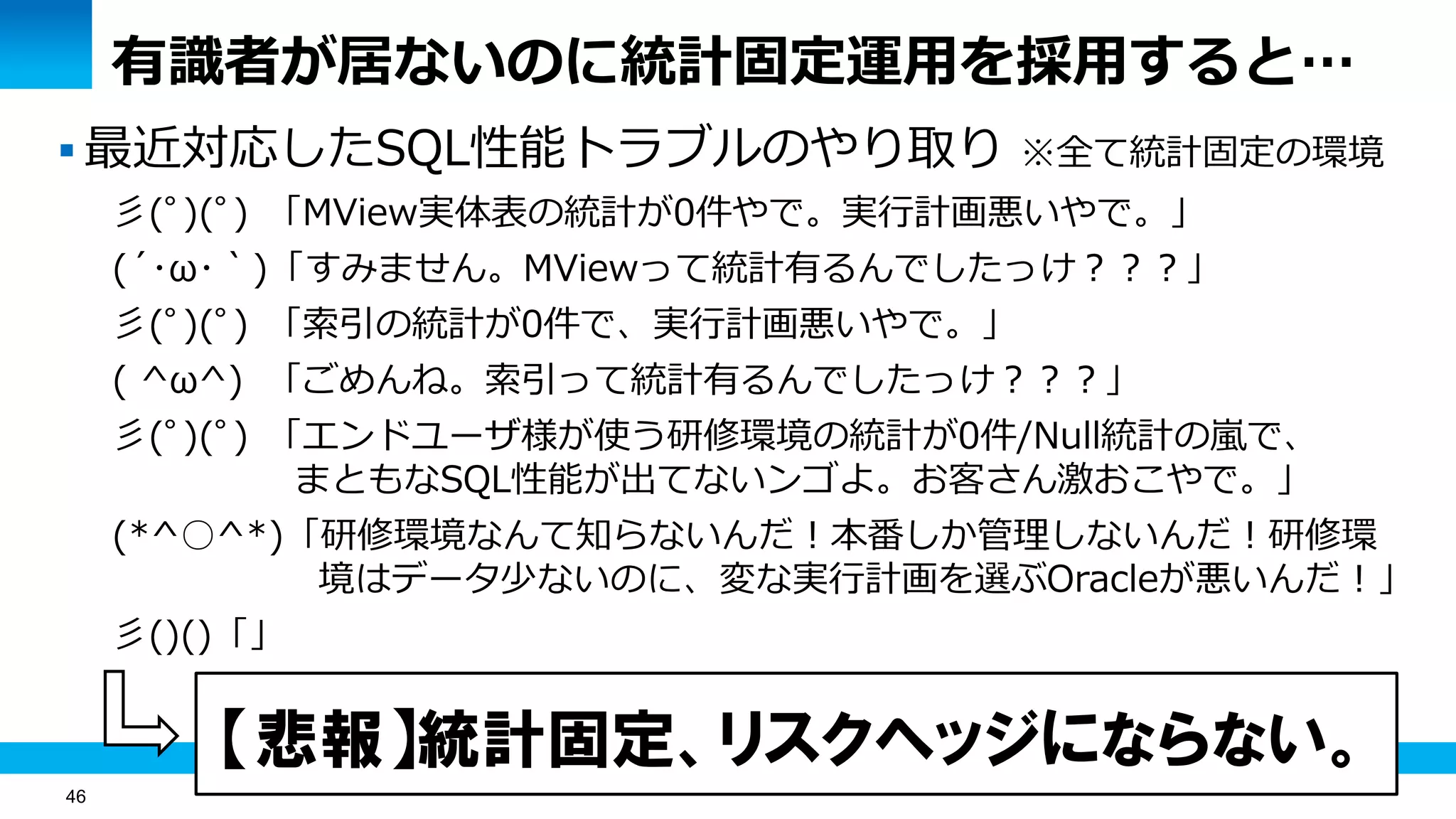 46
有識者が居ないのに統計固定運用を採用すると…
 最近対応したSQL性能トラブルのやり取り ※全て統計固定の環境
彡(ﾟ)(ﾟ) 「MView実体表の統計が0件やで。実行計画悪いやで。」
(´･ω･｀)「すみません。MViewって統計有るんでしたっけ？？？」
彡(ﾟ)(ﾟ) 「索引の統計が0件で、実行計画悪いやで。」
( ^ω^) 「ごめんね。索引って統計有るんでしたっけ？？？」
彡(ﾟ)(ﾟ) 「エンドユーザ様が使う研修環境の統計が0件/Null統計の嵐で、
まともなSQL性能が出てないンゴよ。お客さん激おこやで。」
(*^○^*)「研修環境なんて知らないんだ！本番しか管理しないんだ！研修環
境はデータ少ないのに、変な実行計画を選ぶOracleが悪いんだ！」
彡()()「」
【悲報】統計固定、リスクヘッジにならない。
 