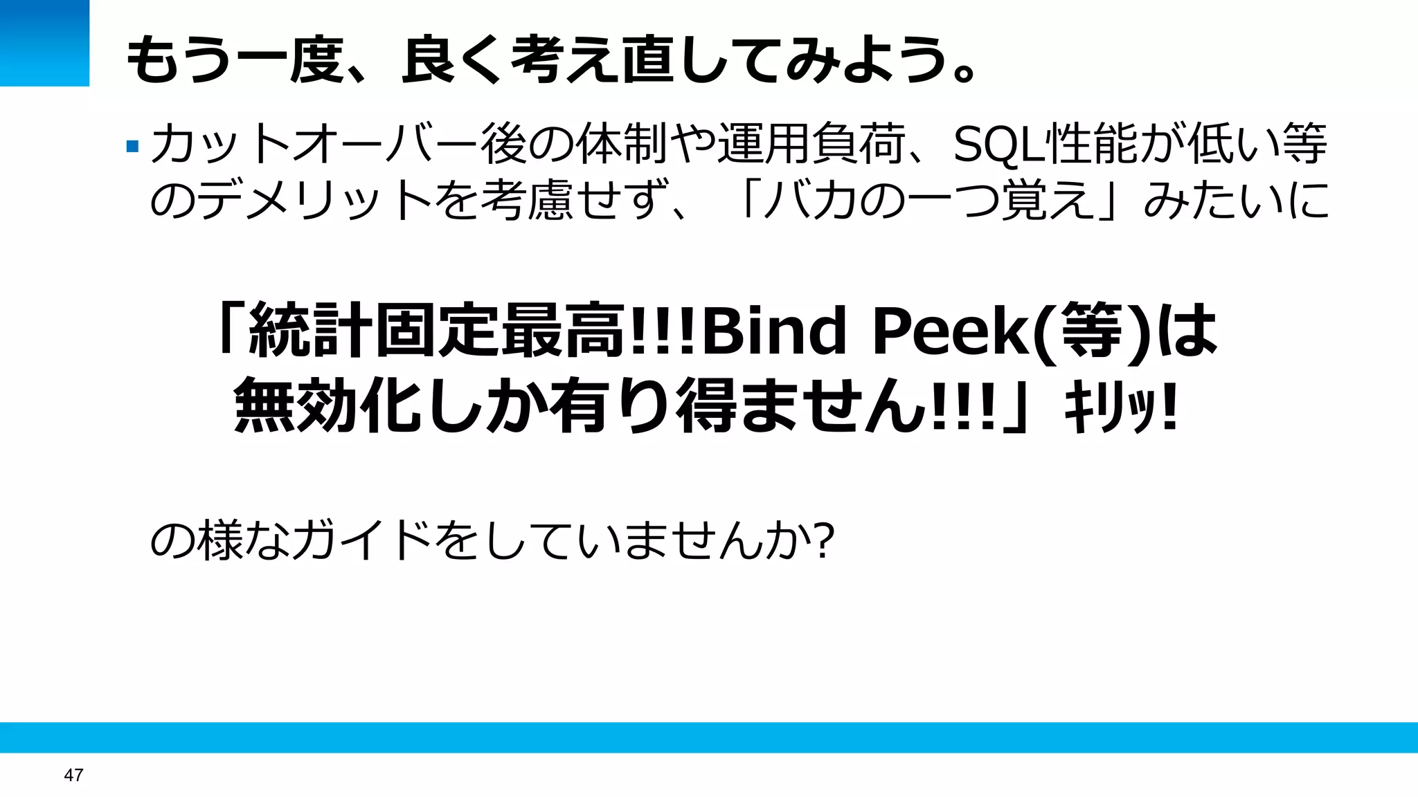 47
もう一度、良く考え直してみよう。
 カットオーバー後の体制や運用負荷、SQL性能が低い等
のデメリットを考慮せず、「バカの一つ覚え」みたいに
「統計固定最高!!!Bind Peek(等)は
無効化しか有り得ません!!!」ｷﾘｯ!
の様なガイドをしていませんか?
 