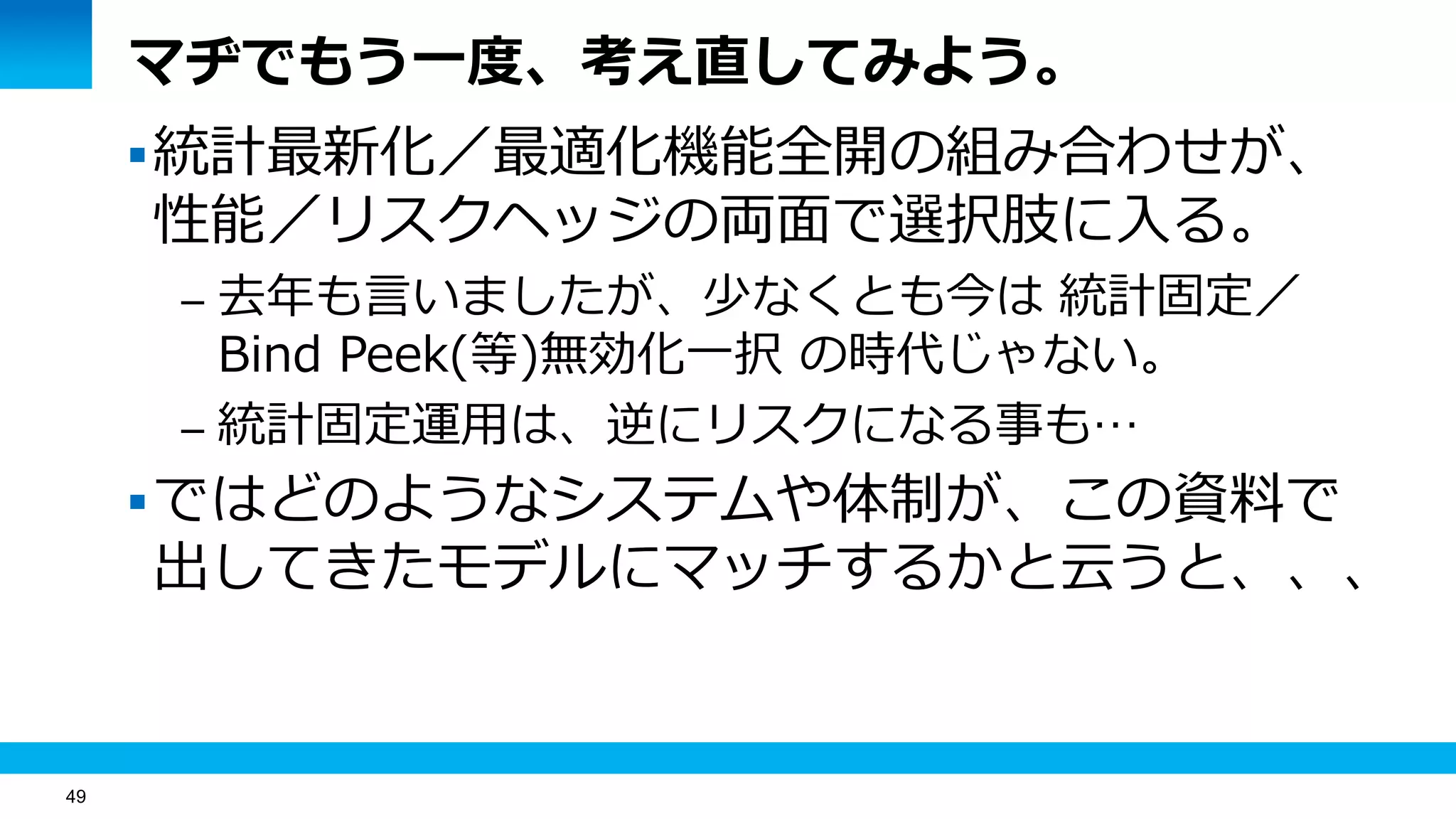 49
マヂでもう一度、考え直してみよう。
統計最新化／最適化機能全開の組み合わせが、
性能／リスクヘッジの両面で選択肢に入る。
– 去年も言いましたが、少なくとも今は 統計固定／
Bind Peek(等)無効化一択 の時代じゃない。
– 統計固定運用は、逆にリスクになる事も…
ではどのようなシステムや体制が、この資料で
出してきたモデルにマッチするかと云うと、、、
 