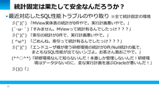 11
統計固定は果たして安全なんだろうか？
 最近対応したSQL性能トラブルのやり取り ※全て統計固定の環境
彡(ﾟ)(ﾟ) 「MView実体表の統計が0件やで。実行計画悪いやで。」
(´･ω･｀)「すみません。MViewって統計有るんでしたっけ？？？」
彡(ﾟ)(ﾟ) 「索引の統計が0件で、実行計画悪いやで。」
( ^ω^) 「ごめんね。索引って統計有るんでしたっけ？？？」
彡(ﾟ)(ﾟ) 「エンドユーザ様が使う研修環境の統計が0件/Null統計の嵐で、
まともなSQL性能が出てないンゴよ。お客さん激おこやで。」
(*^○^*)「研修環境なんて知らないんだ！本番しか管理しないんだ！研修環
境はデータ少ないのに、変な実行計画を選ぶOracleが悪いんだ！」
彡()()「」
 