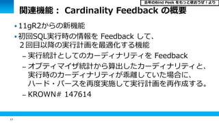 17
関連機能： Cardinality Feedback の概要
 11gR2からの新機能
 初回SQL実行時の情報を Feedback して、
２回目以降の実行計画を最適化する機能
– 実行統計としてのカーディナリティを Feedback
– オプティマイザ統計から算出したカーディナリティと、
実行時のカーディナリティが乖離していた場合に、
ハード・パースを再度実施して実行計画を再作成する。
– KROWN# 147614
去年のBind Peek をもっと使おうぜ！より
 