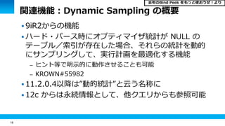 18
関連機能：Dynamic Sampling の概要
 9iR2からの機能
 ハード・パース時にオプティマイザ統計が NULL の
テーブル／索引が存在した場合、それらの統計を動的
にサンプリングして、実行計画を最適化する機能
– ヒント等で明示的に動作させることも可能
– KROWN#55982
 11.2.0.4以降は”動的統計”と云う名称に
 12c からは永続情報として、他クエリからも参照可能
去年のBind Peek をもっと使おうぜ！より
 