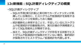 22
12c新機能：SQL計画ディレクティブの概要
 SQL計画ディレクティブ
– SQLの予測(実行計画)と実行時でカーディナリティが乖
離している場合に、ヒストグラムや拡張統計を採取する
ためのエントリを保持しておく機能
– 統計最新化と併用することで、不足しているヒストグラ
ムや拡張統計が自動採取され、実行計画の予測精度が上
がってSQL性能向上が期待できる。
– 加えて、SQL計画ディレクティブが存在する状態でヒス
トグラムや拡張統計が採取されていない場合、動的統計
が採取されてヒストグラム／拡張統計を代替します。
 