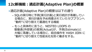 26
12c新機能：適応計画(Adaptive Plan)の概要
 適応計画(Adaptive Plan)の概要は以下の通り
– SQLの実行時に予測(実行計画)と実行統計が乖離してい
る場合に、実行計画を予め用意されていたサブプランへ
"動的"に切り替えて最適化する機能
– もっと具体的に言うと、NESTED LOOPS の
駆動表(外部表)の実測(Actual)が、予測(Estimate)と
大幅に乖離している場合に、結合操作を HASH JOIN に
"動的"に切り替えて性能劣化を防ぐ働きをする。
 