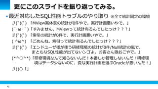 42
更にこのスライドを振り返ってみる。
 最近対応したSQL性能トラブルのやり取り ※全て統計固定の環境
彡(ﾟ)(ﾟ) 「MView実体表の統計が0件やで。実行計画悪いやで。」
(´･ω･｀)「すみません。MViewって統計有るんでしたっけ？？？」
彡(ﾟ)(ﾟ) 「索引の統計が0件で、実行計画悪いやで。」
( ^ω^) 「ごめんね。索引って統計有るんでしたっけ？？？」
彡(ﾟ)(ﾟ) 「エンドユーザ様が使う研修環境の統計が0件/Null統計の嵐で、
まともなSQL性能が出てないンゴよ。お客さん激おこやで。」
(*^○^*)「研修環境なんて知らないんだ！本番しか管理しないんだ！研修環
境はデータ少ないのに、変な実行計画を選ぶOracleが悪いんだ！」
彡()()「」
 