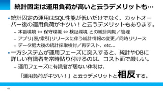 45
統計固定は運用負荷が高いと云うデメリットも…
 統計固定の運用はSQL性能が低いだけでなく、カットオー
バー後の運用負荷がキツい！と云うデメリットもあります。
– 本番環境 ⇔ 保守環境 ⇔ 検証環境 との統計同期／管理
– アプリ(表/索引)リリースに伴う統計情報の変更／同時リリース
– データ肥大後の統計採取検討／再テスト、etc...
 一方システムが運用フェーズに突入すると、統計やDBに
詳しい有識者を常時貼り付けるのは、コスト面で厳しい。
– 運用フェーズに有識者が居ない体制は、
「運用負荷がキツい！」と云うデメリットと相反する。
 